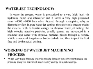 WATER JET TECHNOLOGY:
In water jet process, water is pressurized to a very high level via
hydraulic pump and intensifier and it forms a very high pressured
steam (4000 ~6000 bar) when focused through a sapphire, ruby or
diamond orifice. In pure water jet cutting, the supersonic stream erodes
the material with its kinetic energy. In abrasive water jet cutting, the
high velocity abrasive particles, usually garnet, are introduced in a
chamber and water with abrasive particles passes through a nozzle,
which is made of tungsten or boron carbide and then impact the kerf
face and do the actual cutting.
WORKING OF WATER JET MACHINING
PROCESS:
• When very high-pressure water is passing through the convergent nozzle the
pressure energy is converted into velocity energy or kinetic energy.
 