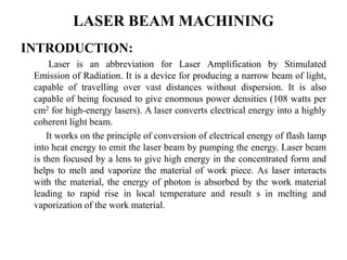 LASER BEAM MACHINING
INTRODUCTION:
Laser is an abbreviation for Laser Amplification by Stimulated
Emission of Radiation. It is a device for producing a narrow beam of light,
capable of travelling over vast distances without dispersion. It is also
capable of being focused to give enormous power densities (108 watts per
cm2 for high-energy lasers). A laser converts electrical energy into a highly
coherent light beam.
It works on the principle of conversion of electrical energy of flash lamp
into heat energy to emit the laser beam by pumping the energy. Laser beam
is then focused by a lens to give high energy in the concentrated form and
helps to melt and vaporize the material of work piece. As laser interacts
with the material, the energy of photon is absorbed by the work material
leading to rapid rise in local temperature and result s in melting and
vaporization of the work material.
 