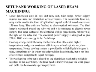 SETUPAND WORKING OF LASER BEAM
MACHINING:
• Laser generation unit: in this unit ruby rod, flash lamp, power supply,
mirrors are used for production of laser beams. The solid-state laser i.e.,
ruby rod is used in the form of cylindrical crystal with 10 mm diameter and
150 mm long. The ends are finished to close optical tolerances. The flash
lamp is wounded around the ruby rod and it is connected to electric power
supply. The inner surface of the container wall is made highly reflective all
the light on the ruby rod. The electrical power supply is designed to give
250 to 1000 watts energy to the flash lamp.
• Cooling arrangement: the ruby rod becomes less efficient at higher
temperatures and gives maximum efficiency at when kept at a very low
temperature. Hence cooling system is provided in which liquid nitrogen is
used, sometimes air- or water-cooled provision is also made, but it has less
effectiveness compared to liquid nitrogen.
• The work piece to be cut is placed on the aluminium work table which is
resistant to the laser beam. The laser head is transverse over the work piece
and table can be moved as per requirement.
 