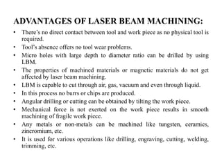 ADVANTAGES OF LASER BEAM MACHINING:
• There’s no direct contact between tool and work piece as no physical tool is
required.
• Tool’s absence offers no tool wear problems.
• Micro holes with large depth to diameter ratio can be drilled by using
LBM.
• The properties of machined materials or magnetic materials do not get
affected by laser beam machining.
• LBM is capable to cut through air, gas, vacuum and even through liquid.
• In this process no burrs or chips are produced.
• Angular drilling or cutting can be obtained by tilting the work piece.
• Mechanical force is not exerted on the work piece results in smooth
machining of fragile work piece.
• Any metals or non-metals can be machined like tungsten, ceramics,
zincromium, etc.
• It is used for various operations like drilling, engraving, cutting, welding,
trimming, etc.
 