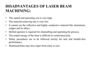 DISADVANTAGES OF LASER BEAM
MACHINING:
• The capital and operating cost is very high.
• The material removing rate is very low.
• It cannot cut the reflective and highly conductive material like aluminium,
copper and its alloys.
• Skilled operator is required for channelling and operating the process.
• The output energy of the laser is difficult to control precisely.
• Safety procedures are to be followed strictly for safe and trouble-free
performance.
• Machined holes may have taper from entry to exit.
 