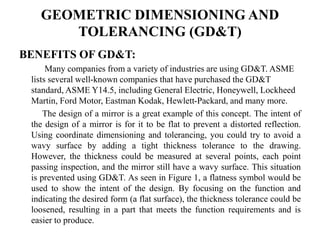 GEOMETRIC DIMENSIONING AND
TOLERANCING (GD&T)
BENEFITS OF GD&T:
Many companies from a variety of industries are using GD&T. ASME
lists several well-known companies that have purchased the GD&T
standard, ASME Y14.5, including General Electric, Honeywell, Lockheed
Martin, Ford Motor, Eastman Kodak, Hewlett-Packard, and many more.
The design of a mirror is a great example of this concept. The intent of
the design of a mirror is for it to be flat to prevent a distorted reflection.
Using coordinate dimensioning and tolerancing, you could try to avoid a
wavy surface by adding a tight thickness tolerance to the drawing.
However, the thickness could be measured at several points, each point
passing inspection, and the mirror still have a wavy surface. This situation
is prevented using GD&T. As seen in Figure 1, a flatness symbol would be
used to show the intent of the design. By focusing on the function and
indicating the desired form (a flat surface), the thickness tolerance could be
loosened, resulting in a part that meets the function requirements and is
easier to produce.
 