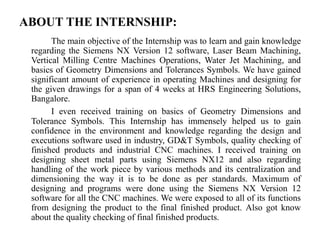 ABOUT THE INTERNSHIP:
The main objective of the Internship was to learn and gain knowledge
regarding the Siemens NX Version 12 software, Laser Beam Machining,
Vertical Milling Centre Machines Operations, Water Jet Machining, and
basics of Geometry Dimensions and Tolerances Symbols. We have gained
significant amount of experience in operating Machines and designing for
the given drawings for a span of 4 weeks at HRS Engineering Solutions,
Bangalore.
I even received training on basics of Geometry Dimensions and
Tolerance Symbols. This Internship has immensely helped us to gain
confidence in the environment and knowledge regarding the design and
executions software used in industry, GD&T Symbols, quality checking of
finished products and industrial CNC machines. I received training on
designing sheet metal parts using Siemens NX12 and also regarding
handling of the work piece by various methods and its centralization and
dimensioning the way it is to be done as per standards. Maximum of
designing and programs were done using the Siemens NX Version 12
software for all the CNC machines. We were exposed to all of its functions
from designing the product to the final finished product. Also got know
about the quality checking of final finished products.
 