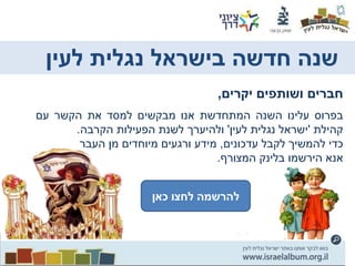 ‫חברים‬‫ושותפים‬‫יקרים‬,
‫בפרוס‬‫עלינו‬‫השנה‬‫המתחדשת‬‫אנו‬‫מבקשים‬‫למסד‬‫את‬‫הקשר‬‫עם‬
‫קהילת‬'‫ישראל‬‫נגלית‬‫לעין‬'‫ולהיערך‬‫לשנת‬‫הפעילות‬‫הקרבה‬.
‫כדי‬‫להמשיך‬‫לקבל‬‫עדכונים‬,‫מידע‬‫ורגעים‬‫מיוחדים‬‫מן‬‫העבר‬
‫אנא‬‫הירשמו‬‫בלינק‬‫המצורף‬.
‫כאן‬ ‫לחץ‬ ‫להרשמה‬‫כאן‬ ‫לחצו‬ ‫להרשמה‬
‫לעין‬ ‫נגלית‬ ‫בישראל‬ ‫חדשה‬ ‫שנה‬
 