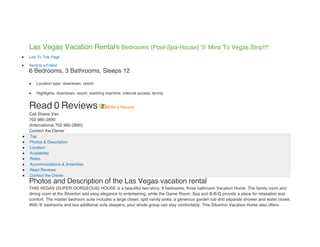 Las Vegas Vacation Rental'6 Bedrooms (Pool-Spa-House) '5' Mins To Vegas Strip!!!'
   Link To This Page

   Send to a Friend
    6 Bedrooms, 3 Bathrooms, Sleeps 12

       Location type: downtown, resort

       Highlights: downtown, resort, washing machine, internet access, tennis


    Read 0 Reviews                            Write a Review
    Call Shana Van
    702 985-2890
    (International 702 985-2890)
    Contact the Owner
   Top
   Photos & Description
   Location
   Availability
   Rates
   Accommodations & Amenities
   Read Reviews
   Contact the Owner
    Photos and Description of the Las Vegas vacation rental
    THIS VEGAS (SUPER-GORGEOUS) HOUSE is a beautiful two-story, 6 bedrooms, three bathroom Vacation Home. The family room and
    dining room at the Silverton add easy elegance to entertaining, while the Game Room, Spa and B-B-Q provide a place for relaxation and
    comfort. The master bedroom suite includes a large closet, split vanity sinks, a generous garden tub and separate shower and water closet.
    With '6' bedrooms and two additional sofa sleepers, your whole group can stay comfortably. This Silverton Vacation Home also offers
 