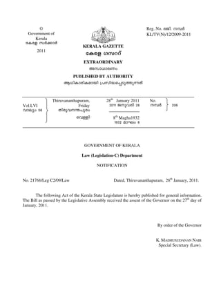 ©
Government of
Kerala
tIcf kÀ¡mÀ
2011
KERALA GAZETTE
tIcf Kkddv
EXTRAORDINARY
Akm[mcWw
PUBLISHED BY AUTHORITY
B[nImcnIambn {]kn²s¸Sp¯p¶Xv
Reg. No. cPn. ¼À
KL/TV(N)/12/2009-2011
Vol.LVI
hmeyw 56
Thiruvananthapuram,
Friday
Xncph´]pcw
shÅn
28th
January 2011
2011 Pp-hcn 28
8th
Magha1932
1932 amLw 8
No.
¼À 206
GOVERNMENT OF KERALA
Law (Legislation-C) Department
NOTIFICATION
No. 21766/Leg C2/09/Law Dated, Thiruvananthapuram, 28th
January, 2011.
The following Act of the Kerala State Legislature is hereby published for general information.
The Bill as passed by the Legislative Assembly received the assent of the Governor on the 27th
day of
January, 2011.
By order of the Governor
K. MADHUSUDANAN NAIR
Special Secretary (Law).
 