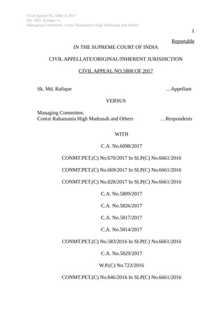 Civil Appeal No.5808 of 2017
SK. MD. Rafique vs.
Managing Committee, contai Rahamania High Madrasah and Others
1
Reportable
IN THE SUPREME COURT OF INDIA
CIVIL APPELLATE/ORIGINAL/INHERENT JURISDICTION
CIVIL APPEAL NO.5808 OF 2017
Sk. Md. Rafique …Appellant
VERSUS
Managing Committee,
Contai Rahamania High Madrasah and Others …Respondents
WITH
C.A. No.6098/2017
CONMT.PET.(C) No.670/2017 In SLP(C) No.6661/2016
CONMT.PET.(C) No.669/2017 In SLP(C) No.6661/2016
CONMT.PET.(C) No.828/2017 In SLP(C) No.6661/2016
C.A. No.5809/2017
C.A. No.5826/2017
C.A. No.5817/2017
C.A. No.5814/2017
CONMT.PET.(C) No.583/2016 In SLP(C) No.6661/2016
C.A. No.5829/2017
W.P.(C) No.723/2016
CONMT.PET.(C) No.846/2016 In SLP(C) No.6661/2016
Digitally signed by
JAYANT KUMAR ARORA
Date: 2020.01.06
16:36:17 IST
Reason:
Signature Not Verified
 