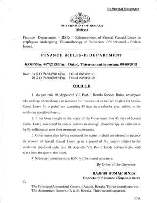 Finance Department
employees undergoing
Issued.
By Special Messenger
GOVERNMENT OF KERAI,A
Abstract
- KSRs - Enhancement of Special Casual Leave to
Chemotherapy or Radiation - Sanctioned - Orders
FINANC E (RULE S-B) DEPARTMENT
G.O(P)No. 447 12013/Fin. Dated, Thiruvananthapuram, Ogl0glz0lg
Read:- 1) G.O(P).334/20lffin. Dated, 0610812011.
2) G.O(P).50812012/Fin. Dated, 22/09/2012.
ORDER
1. As per rule 19, Appendix VII, Part-I, Kerala Service Rules, employees
who undergo chemotherapy or radiation for treatment of cancer are eligible for Special
Casual Leave for a period not exceeding 45 days in a calender year, subject to the
conditions specified therein.
2. It has been brought to the notice of the Government that 45 days of Special
Casual Leave sanctioned to cancer patients to undergo chemotherapy or radiation is
hardly sufficient to meet their treatment requirements.
3. Government after having examined the matter in detail are pleased to enhance
the amount of Special Casual Leave up to a period of Six months subject to the
conditions stipulated under rule 19, Appendix VII, Part-I, Kerala Service Rules, with
effect from the date of this order.
4. NecesSary amendments to KSRs will be issued separately.
By Order of the Governor
RAJESH KUMAR SINIIA
Secretary Finance (Expenditure)
The Principal Accountant General (Audit), Kerala, Thiruvananthapuram.
The Accountant General (A & E), Kerala, Thiruvananthapuram.
To
-PTO-
 
