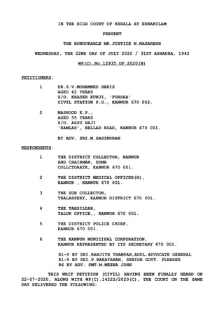 IN THE HIGH COURT OF KERALA AT ERNAKULAM
PRESENT
THE HONOURABLE MR.JUSTICE N.NAGARESH
WEDNESDAY, THE 22ND DAY OF JULY 2020 / 31ST ASHADHA, 1942
WP(C).No.12935 OF 2020(N)
PETITIONERS:
1 DR.S.V.MOHAMMED HARIS
AGED 62 YEARS
S/O. KHADER KUNJI, 'FORSHA'
CIVIL STATION P.O., KANNUR 670 002.
2 MASHOOD K.P.,
AGED 55 YEARS
S/O. ASSU HAJI
'RAMLAS', BELLAD ROAD, KANNUR 670 001.
BY ADV. SRI.M.SASINDRAN
RESPONDENTS:
1 THE DISTRICT COLLECTOR, KANNUR
AND CHAIRMAN, DDMA
COLLCTORATE, KANNUR 670 001.
2 THE DISTRICT MEDICAL OFFICER(H),
KANNUR , KANNUR 670 001.
3 THE SUB COLLECTOR,
THALASSERY, KANNUR DISTRICT 670 001.
4 THE TAHSILDAR,
TALUK OFFICE,, KANNUR 670 001.
5 THE DISTRICT POLICE CHIEF,
KANNUR 670 001.
6 THE KANNUR MUNICIPAL CORPORATION,
KANNUR REPRESENTED BY ITS SECRETARY 670 001.
R1-5 BY SRI.RANJITH THAMPAN,ADDL.ADVOCATE GENERAL
R1-5 BY SRI.P.NARAYANAN, SENIOR GOVT. PLEADER
R6 BY ADV. SMT.M.MEENA JOHN
THIS WRIT PETITION (CIVIL) HAVING BEEN FINALLY HEARD ON
22-07-2020, ALONG WITH WP(C).14222/2020(C), THE COURT ON THE SAME
DAY DELIVERED THE FOLLOWING:
 