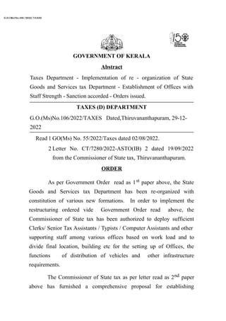 G.O.(Ms)No.106/2022/TAXES Dated,Thiruvananthapuram, 29-12-
2022
Read 1 GO(Ms) No. 55/2022/Taxes dated 02/08/2022.
2 Letter No. CT/7280/2022-ASTO(IB) 2 dated 19/09/2022
from the Commissioner of State tax, Thiruvananthapuram.
GOVERNMENT OF KERALA
Abstract
Taxes Department - Implementation of re - organization of State
Goods and Services tax Department - Establishment of Offices with
Staff Strength - Sanction accorded - Orders issued.
TAXES (D) DEPARTMENT
ORDER
As per Government Order read as 1st paper above, the State
Goods and Services tax Department has been re-organized with
constitution of various new formations. In order to implement the
restructuring ordered vide Government Order read above, the
Commissioner of State tax has been authorized to deploy sufficient
Clerks/ Senior Tax Assistants / Typists / Computer Assistants and other
supporting staff among various offices based on work load and to
divide final location, building etc for the setting up of Offices, the
functions of distribution of vehicles and other infrastructure
requirements.
The Commissioner of State tax as per letter read as 2nd paper
above has furnished a comprehensive proposal for establishing
G.O.(Ms)No.106/2022/TAXES
 