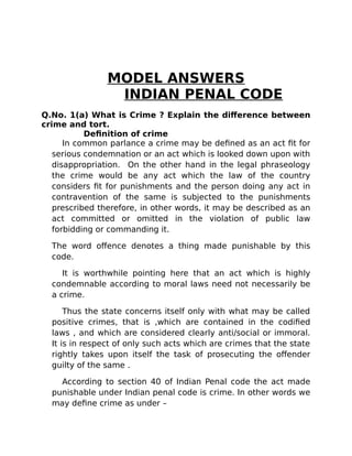 MODEL ANSWERS
INDIAN PENAL CODE
Q.No. 1(a) What is Crime ? Explain the difference between
crime and tort.
Definition of crime
In common parlance a crime may be defined as an act fit for
serious condemnation or an act which is looked down upon with
disappropriation. On the other hand in the legal phraseology
the crime would be any act which the law of the country
considers fit for punishments and the person doing any act in
contravention of the same is subjected to the punishments
prescribed therefore, in other words, it may be described as an
act committed or omitted in the violation of public law
forbidding or commanding it.
The word offence denotes a thing made punishable by this
code.
It is worthwhile pointing here that an act which is highly
condemnable according to moral laws need not necessarily be
a crime.
Thus the state concerns itself only with what may be called
positive crimes, that is ,which are contained in the codified
laws , and which are considered clearly anti/social or immoral.
It is in respect of only such acts which are crimes that the state
rightly takes upon itself the task of prosecuting the offender
guilty of the same .
According to section 40 of Indian Penal code the act made
punishable under Indian penal code is crime. In other words we
may define crime as under –
 
