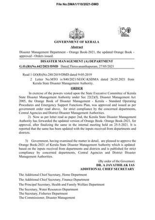 G.O.(Rt)No.442/2021/DMD Dated,Thiruvananthapuram, 27/05/2021
Read 1 GO(Rt)No.280/2019/DMD dated 9-05-2019
2 Letter No.MTO iv/840/2021/SEOC-KSDMA dated 26.05.2021 from
Kerala State Disaster Management Authority.
GOVERNMENT OF KERALA
Abstract
Disaster Management Department - Orange Book-2021, the updated Orange Book -
approved - Orders issued.
DISASTER MANAGEMENT (A) DEPARTMENT
ORDER
In exercise of the powers vested upon the State Executive Committee of Kerala
State Disaster Management Authority under Sec 22(2)(f), Disaster Management Act
2005, the Orange Book of Disaster Management - Kerala - Standard Operating
Procedures and Emergency Support Functions Plan, was approved and issued as per
government order read above, for strict compliance by the concerned departments,
Central Agencies and District Disaster Management Authorities.
2) Now as per letter read as paper 2nd, the Kerala State Disaster Management
Authority has forwarded the updated version of Orange Book- Orange Book-2021, for
approval, after finalizing the same in the internal meeting held on 25-5-2021. It is
reported that the same has been updated with the inputs received from departments and
districts.
3) Government, having examined the matter in detail, are pleased to approve the
Orange Book-2021 of Kerala State Disaster Management Authority which is updated
based on the inputs received from departments and districts and is published for strict
compliance by concerned departments, Central Agencies and District Disaster
Management Authorities.
(By order of the Governor)
DR. A JAYATHILAK IAS
ADDITIONAL CHIEF SECRETARY
The Additional Chief Secretary, Home Department
The Additional Chief Secretary, Finance Department
The Principal Secretary, Health and Family Welfare Department
The Secretary, Water Resources Department
The Secretary, Fisheries Department
The Commissioner, Disaster Management
File No.DMA1/110/2021-DMD
 