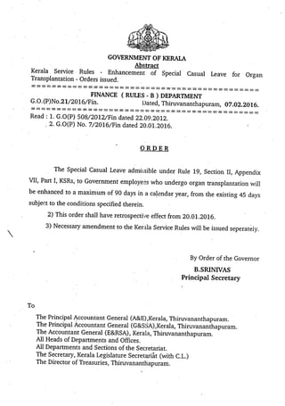GOVERNMENT OF KERALA
Abstract
Kerala Service Rules - Enhancement of Special Casual Leave for Organ
Transplantation - Orders issued.
FINANCE (RULES - B) DEPARTMENT
G.O. (P)No.21/201 6/Fin. Dated, Thiruvananthapuram, 07.02.2016.
Read: 1. G.O(P) 508/2012/Fin dated 22.09.2012.
2. G.O(P) No. 7/2016/Fin dated 20.01.2016.
?RDER
The Special Casual Leave admissible under Rule 19, Section II, Appendix
VII, Part I, KSRs, to Government employees who undergo organ transplantation will
be enhanced to a maximum of 90 days in a calendar year, from the existing 45 days
subject to the conditions specified therein.
2) This order shall have retrospective effect from 20.01.2016.
3) Necessary amendment to the Kerala Service Rules will be issued seperately.
By Order of the Governor
B.SRINIVAS
Principal Secretary
The Principal Accountant General (A&E),Kerala, Thiruvananthapuram.
The Principal Accountant General (G&SSA),Kerala,. Thiruvananthapuram.
The Accountant General (E&RSA), Kerala, Thiruvananthapuram.
All Heads of Departments and Offices.
All Departments and Sections of the Secretariat.
The Secretary,. Kerala Legislature Secretariat (with C.L.)
The Director of Treasuries, Thiruvananthapuram.
rA
To
 