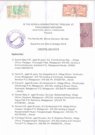 THE KERALA ADMINISTRATIVE TRIBUNAL
THIRUVANANTHAPURAM
(ADD ITIONAL BENCH, ERNAKULAM)
Present:
AT
The Hon'ble Mr. Benny Gervacis, Member
Dated this the 28th of October 2O19
oAlEKMI-1 6e1/2O1e
Applicant(s):
1) Suresh Babu V.P., aged 44years, S/o. K.Unnikrishnan Nair, .,,Village
Officer, Parappur, Tirurangadi Taluk, Malappuram: 676 503, residing at
Krishna Kuttipuram, Kottakkal P.O,,Malappuram,Kerala.- 676503
mobile-98954301 79
Harish K., aged 44 years, S/o Gangadharan K, Village Officer, Vettikkattiri,
Ernad, Malappuram : 676 122 residing at Chinmudra, Ambalappadi,
Wandoor P.O. Malappuram .679 328. Ph. 9745207797.,,,Kera|a
Prasad K., aged 45 years, S/o Ambukunhi K., Village Officer,, Othukkungal,
Othukkungal P.O, Malappuram : 676 528, residing at Konoor House,
Kalampadi, Malappuram P.O, Malappuram : 676 505.Ph. 94464G81G7.
.,,, Kerala
Sameer Babu V., aged 48 years, S/o Late. Mohammed Kutty, Village
Officer, Oorakam, Malappuram : 676 519, residing at Varukkodan House,
Hajyar Palli P.O, Kolmanna, Malappuram : 676 519. Ph.
B1 57887601 .,,, Kerala
Naveen U.N, aged 45 years, S/o Sundararajan U.N, Village Officer,
Vengara, Vengara P.O, Malappuram .676 304 residing at Uppath
Naraparambath House, Parappanangadi, Malappuram : 676 303. Ph.
9037993369.. ,, , Kerala
P.B Rajesh Kumar, aged 43 years, S/o. R. Bhaskara Panicker, Village
Officer, Parappanangadi, Malappuram : 676 303,residing at Sri Rangam,
Ponnad P.O, Alappuzha : 688 568. Ph: 9656850743.,,,Kera|a
N
2)
4)
Fl
o/
 