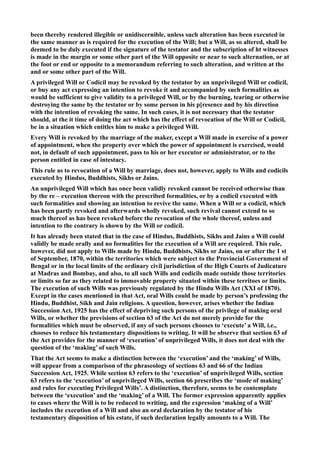 been thereby rendered illegible or unidiscernible, unless such alteration has been executed in
the same manner as is required for the execution of the Will; but a Will, as so altered, shall be
deemed to be duly executed if the signature of the testator and the subscription of ht witnesses
is made in the margin or some other part of the Will opposite or near to such alternation, or at
the foot or end or opposite to a memorandum referring to such alteration, and written at the
and or some other part of the Will.
A privileged Will or Codicil may be revoked by the testator by an unprivileged Will or codicil,
or buy any act expressing an intention to revoke it and accompanied by such formalities as
would be sufficient to give validity to a privileged Will, or by the burning, tearing or otherwise
destroying the same by the testator or by some person in his p[resence and by his direction
with the intention of revoking the same. In such cases, it is not necessary that the testator
should, at the it time of doing the act which has the effect of revocation of the Will or Codicil,
be in a situation which entitles him to make a privileged Will.
Every Will is revoked by the marriage of the maker, except a Will made in exercise of a power
of appointment, when the property over which the power of appointment is exercised, would
not, in default of such appointment, pass to his or her executor or administrator, or to the
person entitled in case of intestacy.
This rule as to revocation of a Will by marriage, does not, however, apply to Wills and codicils
executed by Hindus, Buddhists, Sikhs or Jains.
An unprivileged Will which has once been validly revoked cannot be received otherwise than
by the re – execution thereon with the prescribed formalities, or by a codicil executed with
such formalities and showing an intention to revive the same. When a Will or a codicil, which
has been partly revoked and afterwards wholly revoked, such revival cannot extend to so
much thereof as has been revoked before the revocation of the whole thereof, unless and
intention to the contrary is shown by the Will or codicil.
It has already been stated that in the case of Hindus, Buddhists, Sikhs and Jains a Will could
validly be made orally and no formalities for the execution of a Will are required. This rule,
however, did not apply to Wills made by Hindu, Buddhists, Sikhs or Jains, on or after the 1 st
of September, 1870, within the territories which were subject to the Provincial Government of
Bengal or in the local limits of the ordinary civil jurisdiction of the High Courts of Judicature
at Madras and Bombay, and also, to all such Wills and codicils made outside those territories
or limits so far as they related to immovable property situated within these territoes or limits.
The execution of such Wills was previously regulated by the Hindu Wills Act (XXI of 1870).
Except in the cases mentioned in that Act, oral Wills could be made by person’s professing the
Hindu, Buddhist, Sikh and Jain religions. A question, however, arises whether the Indian
Succession Act, 1925 has the effect of depriving such persons of the privilege of making oral
Wills, or whether the previsions of section 63 of the Act do not merely provide for the
formalities which must be observed, if any of such persons chooses to ‘execute’ a Will, i.e.,
chooses to reduce his testamentary dispositions to writing. It will be observe that section 63 of
the Act provides for the manner of ‘execution’ of unprivileged Wills, it does not deal with the
question of the ‘making’ of such Wills.
That the Act seems to make a distinction between the ‘execution’ and the ‘making’ of Wills,
will appear from a comparison of the phraseology of sections 63 and 66 of the Indian
Succession Act, 1925. While section 63 refers to the ‘execution’ of unprivileged Wills, section
63 refers to the ‘execution’ of unprivileged Wills, section 66 prescribes the ‘mode of making’
and rules for executing Privileged Wills’. A distinction, therefore, seems to be contemplate
between the ‘execution’ and the ‘making’ of a Will. The former expression apparently applies
to cases where the Will is to be reduced to writing, and the expression ‘making of a Will’
includes the execution of a Will and also an oral declaration by the testator of his
testamentary disposition of his estate, if such declaration legally amounts to a Will. The
 