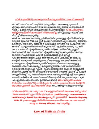 വിൽ പത്രം(WILL) പപോക്കു വരവ് ചെയ്യുന്നരിന്ചെ നടപടി ത്രമങ്ങൾ
പപോക്ക് വരവിനോയി ഒരു WILL (ഒസ്യത്ത്) ഹോജരോക്കചെടുപപോൾ
ഏറ്റവും അവസ്ോനം എഴുരിയ സ്ോധുവോയ ഒസ്യത്തോയിരുന്നു അചരന്ന്
െവനയു ഉപ്യോഗസ്ഥന് രീരുമോനിക്കോൻ രഴിയില്ലപല്ലോ. വിൽപത്രം(WILL)
രജിസ്റ്റർ ചെയ്രിരിക്കണചമന്ന് നിർബന്ധമില്ല.അപെോഴുള്ള സ്ോക്ഷിരൾ
ജീവിച്ചിരിക്കണചമന്നുമില്ല.
അത് പപോചല് രചന്ന ബന്ധചെട്ട SRO യ്ക്ക് പുെത്തുള്ള ഏത് SRO യില്ും
ഒസ്യത്ത് അഥവോ WILL രജിസ്റ്റർ ചെയ്യോവുന്നരോണ്. രൂടോചര ഒസ്യത്ത്(WILL)
രർത്തോവിന്ചെ ജീവ ്ശയിൽ നില്വില്ുള്ള ഒസ്യത്ത് െദ്ദ് ചെയ്യുന്നരിപനോ
പേ്ഗരി ചെയ്യുന്നരിപനോ സ്ോധിക്കുന്നരോണ്. ആയരിനോൽ ഒരു വയക്തി
അവസ്ോനമോയി എഴുരിയ ഒസ്യത്തിനോണ്(WILL) നില്നിൽെുള്ളത്.
അരിപനക്കോൾ അവസ്ോനമോയി എഴുരിയ മചറ്റോരു ഒസ്യത്ത് പവചെോരു
അനന്തരോവരോശിയുചട രയ്യിൽ ഉചെങ്കിപല്ോ? .ഇത് ഉെെ്
വരുത്തുന്നരിനോയോണ് എല്ലോ അനന്തരോവരോശിരൾക്കും പരഖോമൂല്ം
പനോട്ടീസ് നൽരുന്നത്. മോത്രമല്ല സ്മെിത്തരയുള്ള ഒസ്യത്ത് രർത്തോവ്
സ്വമനസ്സോചല് എഴുരിയ ഒസ്യത്തിന് മോത്രപമ നിയമ സ്ോധുരയുള്ളൂ.
ആയരിനോൽ ഹോജരോക്കചെട്ട ഒസ്യത്ത് ഉടനടിപപോക്ക് വരവ് നടത്തി
നൽരിയോൽ മരണചെട്ട വയക്തി സ്വബുദ്ധിയില്ലോത്ത ആളോണ് അചല്ലങ്കിൽ
േീഷണിചെടുത്തിയോണ് ടി വയക്തിചയചക്കോെ് ഒസ്യത്ത് എഴുരിച്ചിട്ടുള്ളത്
അചല്ലങ്കിൽ ഒെ് വയോജമോണ് മുരല്ോയ രോരണം ഉന്നയിച്ച് മറ്റ് ബന്ധുക്കൾ
പരോരി നൽരിയോൽ നോം നിയമത്തിന്ചെ മുപിൽ ചരറ്റുരോരോരും .Legal
Heirs ഇത്തരം ആപരോപണം ഉന്നയിക്കുപപോൾ WILL( ഒസ്യത്ത്) probate
(Probate Is a copy of the Will, certified under the seal of a competent Court). ചെയ്യോൻ
ആവശയചെടുന്നത് ഉെിരമോയിരിക്കും. WILL രജിസ്റ്റർ ചെയ്യണചമന്നില്ല.
വിൽപത്രം(WILL) പപോക്കു വരവ് ചെയ്യുന്നരിനോയി അപപക്ഷ ല്േിച്ചോൽ ടി
അപപക്ഷപയോചടോെം വിൽപത്രവും,List certificate-ഉം encumberence
certificate-ഉം Death Certificate-ഉം രൂടി ഉചെങ്കിൽ Transfer Registry
Rule 27 ത്പരോരമുള്ള രീരിയിൽ അവരോശ വിെോരണ പപോക്ക വരവ്
ചെയ്യോം. Notary affidavit ആവശയമില്ല
Law of Wills in India
 