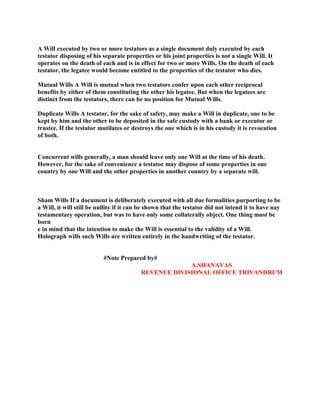 A Will executed by two or more testators as a single document duly executed by each
testator disposing of his separate properties or his joint properties is not a single Will. It
operates on the death of each and is in effect for two or more Wills. On the death of each
testator, the legatee would become entitled to the properties of the testator who dies.
Mutual Wills A Will is mutual when two testators confer upon each other reciprocal
benefits by either of them constituting the other his legatee. But when the legatees are
distinct from the testators, there can be no position for Mutual Wills.
Duplicate Wills A testator, for the sake of safety, may make a Will in duplicate, one to be
kept by him and the other to be deposited in the safe custody with a bank or executor or
trustee. If the testator mutilates or destroys the one which is in his custody it is revocation
of both.
Concurrent wills generally, a man should leave only one Will at the time of his death.
However, for the sake of convenience a testator may dispose of some properties in one
country by one Will and the other properties in another country by a separate will.
Sham Wills If a document is deliberately executed with all due formalities purporting to be
a Will, it will still be nullity if it can be shown that the testator did not intend it to have nay
testamentary operation, but was to have only some collaterally object. One thing must be
born
e in mind that the intention to make the Will is essential to the validity of a Will.
Holograph wills such Wills are written entirely in the handwriting of the testator.
#Note Prepared by#
A.SHANAVAS
REVENUE DIVISIONAL OFFICE TRIVANDRUM
 