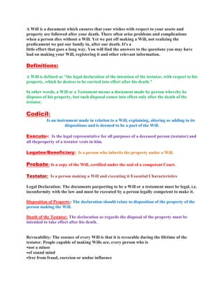 A Will is a document which ensures that your wishes with respect to your assets and
property are followed after your death. There often arise problems and complications
when a person dies without a Will. Yet we put off making a Will, not realizing the
predicament we put our family in, after our death. It's a
little effort that goes a long way. You will find the answers to the questions you may have
had on making your Will, registering it and other relevant information.
Definitions:
A Will is defined as "the legal declaration of the intention of the testator, with respect to his
property, which he desires to be carried into effect after his death."
In other words, a Will or a Testament means a document made by person whereby he
disposes of his property, but such disposal comes into effect only after the death of the
testator.
Codicil:
Is an instrument made in relation to a Will, explaining, altering or adding to its
dispositions and is deemed to be a part of the Will.
Executor: Is the legal representative for all purposes of a deceased person (testator) and
all theproperty of a testator vests in him.
Legatee/Beneficiary: Is a person who inherits the property under a Will.
Probate: Is a copy of the Will, certified under the seal of a competent Court.
Testator: Is a person making a Will and executing it Essential Characteristics
Legal Declaration: The documents purporting to be a Will or a testament must be legal, i.e.
inconformity with the law and must be executed by a person legally competent to make it.
Disposition of Property: The declaration should relate to disposition of the property of the
person making the Will.
Death of the Testator: The declaration as regards the disposal of the property must be
intended to take effect after his death.
Revocability: The essence of every Will is that it is revocable during the lifetime of the
testator. People capable of making Wills are, every person who is
•not a minor
•of sound mind
•free from fraud, coercion or undue influence
 
