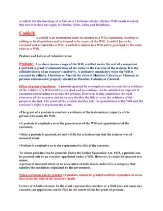 a codicil. On the marriage of a Parsior a Christian testator, his/her Will stands revoked,
this however does not apply to Hindus, Sikhs, Jains and Buddhists.
Codicil:
A codicil is an instrument made in relation to a Will, explaining, altering or
adding to its dispositions and is deemed to be a part of the Will. A codicil has to be
executed and attested like a Will. A codicil is similar to a Will and is governed by the same
rules as a Will.
Probate and Letters of Administration
Probate: A probate means a copy of the Will, certified under the seal of a competent
Courtwith a grant of administration of the estate to the executor of the testator. It is the
officialevidence of an executor's authority. A probate is mandatory when the Will is
executed by aHindu, Christian or Parsi in the cities of Mumbai, Calcutta or Chennai, or
pertains toimmovable property situated in Mumbai, Calcutta or Chennai.
Effect of grant of probates: A probate granted by a competent court is conclusive evidence
of the validity of a Will until it is revoked and no evidence can be admitted to impeach it
exception a proceeding to revoke the probate. However, it only establishes the legal
character of the executor and in no way decides the title or even the existence of the
property devised. The grant of the probate decides only the genuineness of the Will and the
executor’s right to represent the estate.
•The grant of a probate is conclusive evidence of the testamentary capacity of the
person who made the Will.
•A probate is conclusive as to the genuineness of the Will and appointment of the
executors.
•Once a probate is granted, no suit will lie for a declaration that the testator was of
unsound mind.
•Probate is conclusive as to the representative title of the executor.
To whom probates can be granted: Under the Indian Succession Act, 1925, a probate can
be granted only to an executor appointed under a Will. However, it cannot be granted to a
minor,
a person of unsound mind, or to association of individuals, unless it is a company that
satisfies the conditions stipulated by the government.
When a probate can be granted :A probate cannot be granted until the expiration of seven
days from the date of the testator's death.
Letters of Administration: In the event a person dies intestate or a Will does not name any
executor, an application can be filed in the courts of law for grant of probate.
 