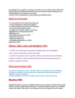 proceedings). For example, an executor can sue for recovery of the testator’s debts. It is
only the legal estate of the deceased that vests in the executor and the vesting is not of
beneficial interest. The property vests in the
executor only for the purpose of representation and administration.
Duties of an Executor:
• To ascertain the assets of the deceased person.
• To pay testamentary and funeral expenses.
• To collect the debts and assets of the deceased.
• To pay the debts of the deceased.
• To apply for a Probate, whenever necessary.
Applicable laws and Special provisions
Applicable Laws
• The Indian Succession Act, 1925
• Hindu Personal Laws
• Muslim Personal Laws
• The Indian Registration Act, 1908
Special Provisions
Hindus, Sikhs, Jains and Buddhists Will :
• A Will is not revoked upon the marriage of a Hindu, Sikh, Jain or Buddhists.
• The executor can also be the witness to the Will.
• A probate is mandatory in the event that a Will is executed in the cities of Mumbai,
Calcutta or Chennai, to the extent that the Will pertains to immovable property in
Mumbai, Calcutta or Chennai.
Parsis and Christians Will:
• A probate is mandatory in the event that a Will is executed in the cities of Mumbai,
Calcutta or Chennai, to the extent that they will pertains to immovable property in
Mumbai, Calcutta or Chennai.
• On the marriage of a Parsi or Christian testator, his/her will stand revoked.
Muslims Will
Muslim Personal Law governs a Muslim testator's power to make a Will, the nature of the
Will, its execution and attestation thereof etc. Under the Muslim Personal Law, a Muslim
testator can make a Will orally or in writing and no form is required for such writing.
 
