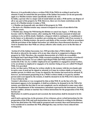 However, it is preferable to have a written Will. If the Will is in writing it need not be
attested. It may be noted that the provisions of the Indian Succession Act do not generally
apply to a Muslim testator unless specifically stated in the Act.
In India, a person who is a major and of sound mind can make a Will and he can dispose of
all or any part of his property by Will. However, there are two basic restrictions on the
power of a Muslim testator to make a Will,
• A Muslim can bequeath only one-third of his property by Will.
• The heirs of a Muslim testator may consent to bequest in excess of one-third of the
testator's assets.
A Muslim may change his Will during his lifetime or cancel any legacy. A Will may also
become void if a Muslim testator, after making the Will, becomes unsound of mind and
continues to be so till his death. Similarly, a bequest which is contingent, or conditional or
in the future or is alternative to another, pre-existing one, would be void. If an executor is
appointed by a Muslim testator, the powers and duties of the executor will be in accordance
with the provisions of the Indian Succession Act which have been discussed elsewhere. No
Need to mention here that Wills are always effective after death, never in the life time of
the testator.
Section 63 of the Indian Succession Act, 1925 provides that a Will is liable to be
Revoked or altered by the maker of it at any time when he is competent to dispose of his
property by Will, Therefore, the essential characteristic of a Will is its revocability.
Privileged and Unprivileged Wills; Wills executed according to the provisions of section 63
of the Indian Succession Act are called Unprivileged Wills and Wills executed under
section 66 of the Act, by a soldier employed in an expedition or engaged in actual warfare,
or by an airman so employed or engaged, or by mariner being at sea, are called Privileged
Wills. It is provided
in the Act that such a Will may be written wholly by the testator with his own hands and,
in such a case, it need not be signed or attested; or it may be written wholly or in part by
another person, in which case, it may be signed by the testator but need not be attested. If,
however, an instrument purporting to be a Will is written wholly or in part by another
person and is not signed by the testator, it shall be deemed to be his Will, if it is shown that
it was written by the
Testator’s directions or was recognized by him as him Will. If, on the face of it, the
instrument appears to be incomplete, it shall nevertheless, be demand to be the Will of ht
testator, provided the fact that it was not completed, can be attributed to some cause other
than the abandonment of the testamentary intentions expressed in the instrument. Further,
if such a soldier, airman or mariner has written instructions for the preparation of his Will,
but has not
Died before it could be prepared and executed, the instructions shall be deemed to be his
Will;
and if such a person has, in the presence of two witnesses, given verbal instructions for the
preparation of his Will, and such instructions have been reduced to writing in his lifetime,
but he has died before the Will could be prepared and executed, then such instructions are
to be considered to constitute his Will, although they may not have been reduced into
writing in his
 