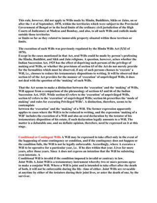 This rule, however, did not apply to Wills made by Hindu, Buddhists, Sikhs or Jains, on or
after the 1 st of September, 1870, within the territories which were subject to the Provincial
Government of Bengal or in the local limits of the ordinary civil jurisdiction of the High
Courts of Judicature at Madras and Bombay, and also, to all such Wills and codicils made
outside those territories
or limits so far as they related to immovable property situated within these territoes or
limits.
The execution of such Wills was previously regulated by the Hindu Wills Act (XXI of
1870).
Except in the cases mentioned in that Act, oral Wills could be made by person’s professing
the Hindu, Buddhist, and Sikh and Jain religions. A question, however, arises whether the
Indian Succession Act, 1925 has the effect of depriving such persons of the privilege of
making oral Wills, or whether the provisions of section 63 of the Act do not merely provide
for the formalities which must be observed, if any of such persons chooses to ‘execute’ a
Will, i.e., chooses to reduce his testamentary dispositions to writing. It will be observed that
section 63 of the Act provides for the manner of ‘execution’ of unprivileged Wills, it does
not deal with the question of the ‘making’ of such Wills.
That the Act seems to make a distinction between the ‘execution’ and the ‘making’ of Wills,
Will appear from a comparison of the phraseology of sections 63 and 66 of the Indian
Succession Act, 1925. While section 63 refers to the ‘execution’ of unprivileged Wills,
section 63 refers to the ‘execution’ of unprivileged Wills; section 66 prescribes the ‘mode of
making’ and rules for executing Privileged Wills’. A distinction, therefore, seems to be
contemplate
between the ‘execution’ and the ‘making’ of a Will. The former expression apparently
applies to cases where the Will is to be reduced to writing, and the expression ‘making of a
Will’ includes the execution of a Will and also an oral declaration by the testator of his
testamentary disposition of his estate, if such declaration legally amounts to a Will. The
matter is a debatable one, and no definite opinion, therefore, need be expressed on it at this
stage.
Conditional or Contingent Wills A Will may be expressed to take effect only in the event of
the happening of some contingency or condition, and if the contingency does not happen or
the condition fails, the Will is not be legally enforceable. Accordingly, where A executes a
Will to be operative for a particular year, i.e. If he dies within that year. Lives for more
years, after those years. Since A does not express an intention that the Will be subsisting
even intestate. A
Conditional Will is invalid if the condition imposed is invalid or contrary to law.
Joint Wills A Joint Will is a testamentary instrument whereby two or more persons agree
to make a conjoint Will. Where a Will is joint and is intended to take effect after the death
of both, it will not be enforceable during the life– time of either. Joint Wills are revocable
at anytime by either of the testators during their joint lives, or aster the death of one, by the
survivor.
 