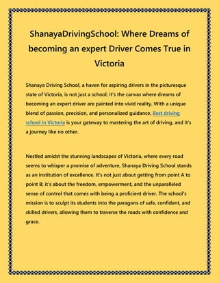ShanayaDrivingSchool: Where Dreams of
becoming an expert Driver Comes True in
Victoria
Shanaya Driving School, a haven for aspiring drivers in the picturesque
state of Victoria, is not just a school; it's the canvas where dreams of
becoming an expert driver are painted into vivid reality. With a unique
blend of passion, precision, and personalized guidance, Best driving
school in Victoria is your gateway to mastering the art of driving, and it's
a journey like no other.
Nestled amidst the stunning landscapes of Victoria, where every road
seems to whisper a promise of adventure, Shanaya Driving School stands
as an institution of excellence. It's not just about getting from point A to
point B; it's about the freedom, empowerment, and the unparalleled
sense of control that comes with being a proficient driver. The school's
mission is to sculpt its students into the paragons of safe, confident, and
skilled drivers, allowing them to traverse the roads with confidence and
grace.
 