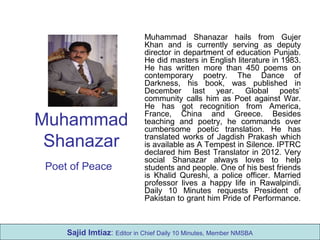 Muhammad
Shanazar
Poet of Peace
Muhammad Shanazar hails from Gujer
Khan and is currently serving as deputy
director in department of education Punjab.
He did masters in English literature in 1983.
He has written more than 450 poems on
contemporary poetry. The Dance of
Darkness, his book, was published in
December last year. Global poets’
community calls him as Poet against War.
He has got recognition from America,
France, China and Greece. Besides
teaching and poetry, he commands over
cumbersome poetic translation. He has
translated works of Jagdish Prakash which
is available as A Tempest in Silence. IPTRC
declared him Best Translator in 2012. Very
social Shanazar always loves to help
students and people. One of his best friends
is Khalid Qureshi, a police officer. Married
professor lives a happy life in Rawalpindi.
Daily 10 Minutes requests President of
Pakistan to grant him Pride of Performance.
Sajid Imtiaz: Editor in Chief Daily 10 Minutes, Member NMSBA
 