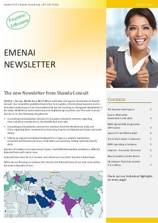 Volume 1 Issue 1October 2017 | Shanda Consult Ltd | +357 222 72 300
The new Newsletter from Shanda Consult
EMENAI – Europe, Middle East, North Africa and India, the regions of activities of Shanda
Consult. Our newsletter, published every four to six weeks, informs about business and in-
vestment related topics from the markets that we are focusing on. Being well established in
the wider Middle East and in Germany and neighbouring countries, our ﬁrm and its associ-
ates focus on the following competences:
• Consulting and localisation services for European industrial investors regarding
their industrial investments in the Middle East and India;
• Consulting and localisation services for investors from the Middle East, India and
China regarding their investments in Germany, Austria and Switzerland (share and asset
deals);
• Setting up regional and global headquarters in Cyprus, company registration,
corporate and ﬁduciary services, localisation, accountancy, setting up funds (mainly
AIFs).
Besides information and news about Cyprus, the EMENAI Newsletter publishes a diﬀerent
featured focus with every issue.
Featured focus may be on a country, and industry or any other business-related topic.
While we are focusing on Lebanon this month, the featured focus of our next issue will be
the Islamic Republic of Iran.
EMENAI
NEWSLETTER
Feature:
Lebanon
Contents
The Business Hub Cyprus 2
Cyprus Alternative
Investment Funds (AIF) 3
EBRD Signed SME programme
with Cyprus 3
Cyprus ICT and R&D market 4
The FinTech sector in Lebanon 5
EBRD operating in Lebanon 5
Lebanon – Economic Overview 6
New Innovation Centre Beirut 7
UK Lebanon Tech Hub receives
$ 3.2 million 7
Check out our Individual Highlights
on every page!
 