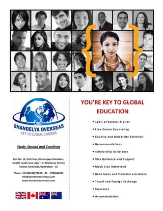 YOU’RE KEY TO GLOBAL EDUCATION• 100’s of Success Stories• Free Career Counseling• Country and University Selection• Recommendations• Scholarship Assistance• Visa Guidance and Support• Mock Visa Interviews• Bank loans and financial assistance• Travel and Foreign Exchange• Insurance• AccommodationStudy Abroad and CoachingPlot No. 19, 2nd Floor, Dhanunjaya Chambers, Sarathi studio lane, Opp – Sri Chaitanya Techno School, Ameerpet, Hyderabad – 16    Phone: +91 040 40273547, +91 – 7702622233 info@shandelyaoverseas.com    www.shandelyaoverseas.com   <br />
