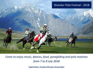 Shandur Polo Festival - 2018
Come to enjoy music, dances, food, paragliding and polo matches
from 7 to 9 July 2018
Sajid Imtiaz: Creative Director Graymatter
 