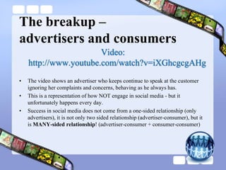 The breakup – advertisers and consumersVideo: http://www.youtube.com/watch?v=iXGhcgcgAHgThe video shows an advertiser who keeps continue to speak at the customer ignoring her complaints and concerns, behaving as he always has.This is a representation of how NOT engage in social media - but it unfortunately happens every day.Success in social media does not come from a one-sided relationship (only advertisers), it is not only two sided relationship (advertiser-consumer), but it is MANY-sided relationship! (advertiser-consumer + consumer-consumer)