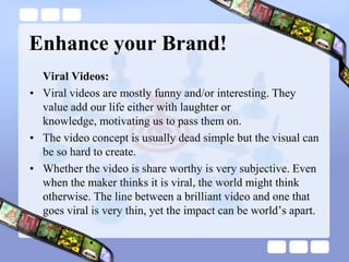 Enhance your Brand!Viral Videos:Viral videos are mostly funny and/or interesting. They value add our life either with laughter or knowledge, motivating us to pass them on.The video concept is usually dead simple but the visual can be so hard to create.Whether the video is share worthy is very subjective. Even when the maker thinks it is viral, the world might think otherwise. The line between a brilliant video and one that goes viral is very thin, yet the impact can be world’s apart.