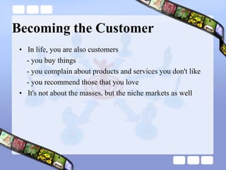 Becoming the CustomerIn life, you are also customers- you buy things   - you complain about products and services you don't like   - you recommend those that you loveIt's not about the masses, but the niche markets as well