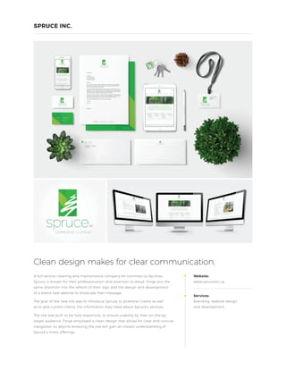A full-service cleaning and maintenance company for commercial facilities,
Spruce is known for their professionalism and attention to detail. Forge put the
same attention into the refresh of their logo and the design and development
of a brand new website to showcase their message.
The goal of the new site was to introduce Spruce to potential clients as well
as to give current clients the information they need about Spruce’s services.
The site was built to be fully responsive, to ensure usability by their on-the-go
target audience. Forge employed a clean design that allows for clear and concise
navigation, so anyone browsing the site will gain an instant understanding of
Spruce’s many offerings.
Website:
www.spruceinc.ca
Services:
Branding, website design
and development
Clean design makes for clear communication.
SPRUCE INC.
 