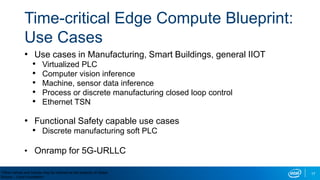 17
Time-critical Edge Compute Blueprint:
Use Cases
• Use cases in Manufacturing, Smart Buildings, general IIOT
• Virtualized PLC
• Computer vision inference
• Machine, sensor data inference
• Process or discrete manufacturing closed loop control
• Ethernet TSN
• Functional Safety capable use cases
• Discrete manufacturing soft PLC
• Onramp for 5G-URLLC
*Other names and brands may be claimed as the property of others
Source – Linux Foundation
 