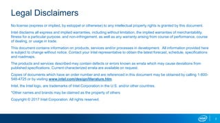2
Legal Disclaimers
No license (express or implied, by estoppel or otherwise) to any intellectual property rights is granted by this document.
Intel disclaims all express and implied warranties, including without limitation, the implied warranties of merchantability,
fitness for a particular purpose, and non-infringement, as well as any warranty arising from course of performance, course
of dealing, or usage in trade.
This document contains information on products, services and/or processes in development. All information provided here
is subject to change without notice. Contact your Intel representative to obtain the latest forecast, schedule, specifications
and roadmaps.
The products and services described may contain defects or errors known as errata which may cause deviations from
published specifications. Current characterized errata are available on request.
Copies of documents which have an order number and are referenced in this document may be obtained by calling 1-800-
548-4725 or by visiting www.intel.com/design/literature.htm.
Intel, the Intel logo, are trademarks of Intel Corporation in the U.S. and/or other countries.
*Other names and brands may be claimed as the property of others
Copyright © 2017 Intel Corporation. All rights reserved.
 