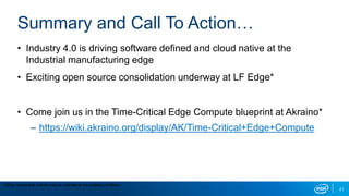 21
Summary and Call To Action…
• Industry 4.0 is driving software defined and cloud native at the
Industrial manufacturing edge
• Exciting open source consolidation underway at LF Edge*
• Come join us in the Time-Critical Edge Compute blueprint at Akraino*
– https://wiki.akraino.org/display/AK/Time-Critical+Edge+Compute
*Other names and brands may be claimed as the property of others
 