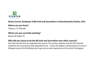 Shane Curran, Graduate of BA Irish and Journalism is interviewed by Fiontar, DCU
Where are you from?
Teileann, Tír Chonaill

Where are you currently working?
Below the Radar TV

Why did you chose to do the BA Irish and Journalism over other courses?
Our class was the first to undertake this course. The various modules and the fact that the
emphasis was on practical skills appealed to me. I chose the degree mainly because it it was a
bilingual course that facilitated you to go out on work experience at the end of the degree.
 