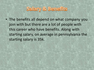 Salary & BenefitsThe benefits all depend on what company you join with but there are a lot of people with this career who have benefits. Along with starting salary, on average in pennsylvania the starting salary is 35k.