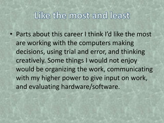 Like the most and leastParts about this career I think I’d like the most are working with the computers making decisions, using trial and error, and thinking creatively. Some things I would not enjoy would be organizing the work, communicating with my higher power to give input on work, and evaluating hardware/software.