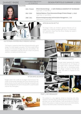 DESIGN PORTFOLIO SUMMARY // 2015
shaneerabie21@gmail.com
+27 79 504 2371SHANEE RABIE
AFRICAN ALESSI KETTLE
DIETER RAMS INSPIRED MULTI-RAISED SURFACE
TOP TANK GAS HEATER
NITIDA WINE DECANTER
PIVOT // KEY ORGANIZER
EDUCATION
2015 - Present
Cape Town // South Africa
// CAPE PENINSULA UNIVERSITY OF TECHNOLOGYBTech Industrial Design
// CPUT2012 - 2014
Cape Town // South Africa
National Diploma: Three Dimensional Design (Product Design)
// US
Stellenbosch // South Africa
BComm Entrepreneurship and Innovation Management2008 - 2011
The design makes use of Alessi’s signature features such as
straight lines, simplicity and geometric forms, in combination
with inspiration drawn from the African Mudjaji rain queen’s
rain dance costumes.
The design is inspired by Dieter Rams design philosophy, good
design is as little design as possible. This multi-raised surface
focuses on its function through clean lines and aesthetic. The
product is assembled using lap joints for a clean and precise
aesthetic, no additional fasteners used.
Shapes used in this carafe set are elegant and functional. The
carafe consists of two openings, one to pour the wine from the
bottle directly into the carafe whilst allowing it to breathe and
the other designed for the wine to be poured in a sophisticated
manner into a wine glass.
This product is a key organizer aimed at improving ones daily
interaction with their keys by addressing the frustrations associated
with keys such as their bulkiness, noise and tendency to hook on
objects. This product is made out of aluminium and constructed by
means of two book screws. Chainlink for attachments.
This gas heater represents the modern
and functionalism era. All features of
this heater serve a particular function
thus there are no unnecessary parts.
This design is based on the top tank
heater and seeks to improve on this
design.
 