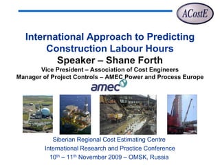 International Approach to Predicting
       Construction Labour Hours
         Speaker – Shane Forth
       Vice President – Association of Cost Engineers
Manager of Project Controls – AMEC Power and Process Europe




           Siberian Regional Cost Estimating Centre
        International Research and Practice Conference
          10th – 11th November 2009 – OMSK, Russia
 