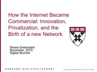 Copyright © President & Fellows of Harvard College
How the Internet Became
Commercial: Innovation,
Privatization, and the
Birth of a new Network
Shane Greenstein
November, 2015
Digital Summit
1
 