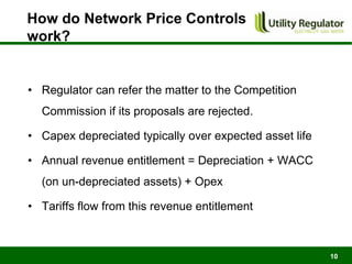 How do Network Price Controls
work?


• Regulator can refer the matter to the Competition
  Commission if its proposals are rejected.

• Capex depreciated typically over expected asset life

• Annual revenue entitlement = Depreciation + WACC
  (on un-depreciated assets) + Opex

• Tariffs flow from this revenue entitlement



                                                         10
 