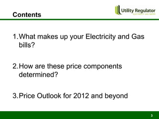Contents


1.What makes up your Electricity and Gas
  bills?

2.How are these price components
  determined?

3.Price Outlook for 2012 and beyond

                                           3
 