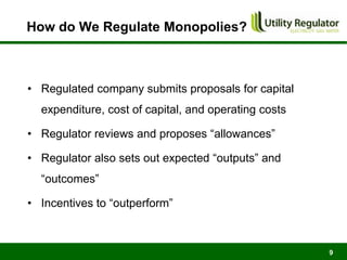 How do We Regulate Monopolies?



• Regulated company submits proposals for capital
  expenditure, cost of capital, and operating costs

• Regulator reviews and proposes “allowances”

• Regulator also sets out expected “outputs” and
  “outcomes”

• Incentives to “outperform”



                                                      9
 