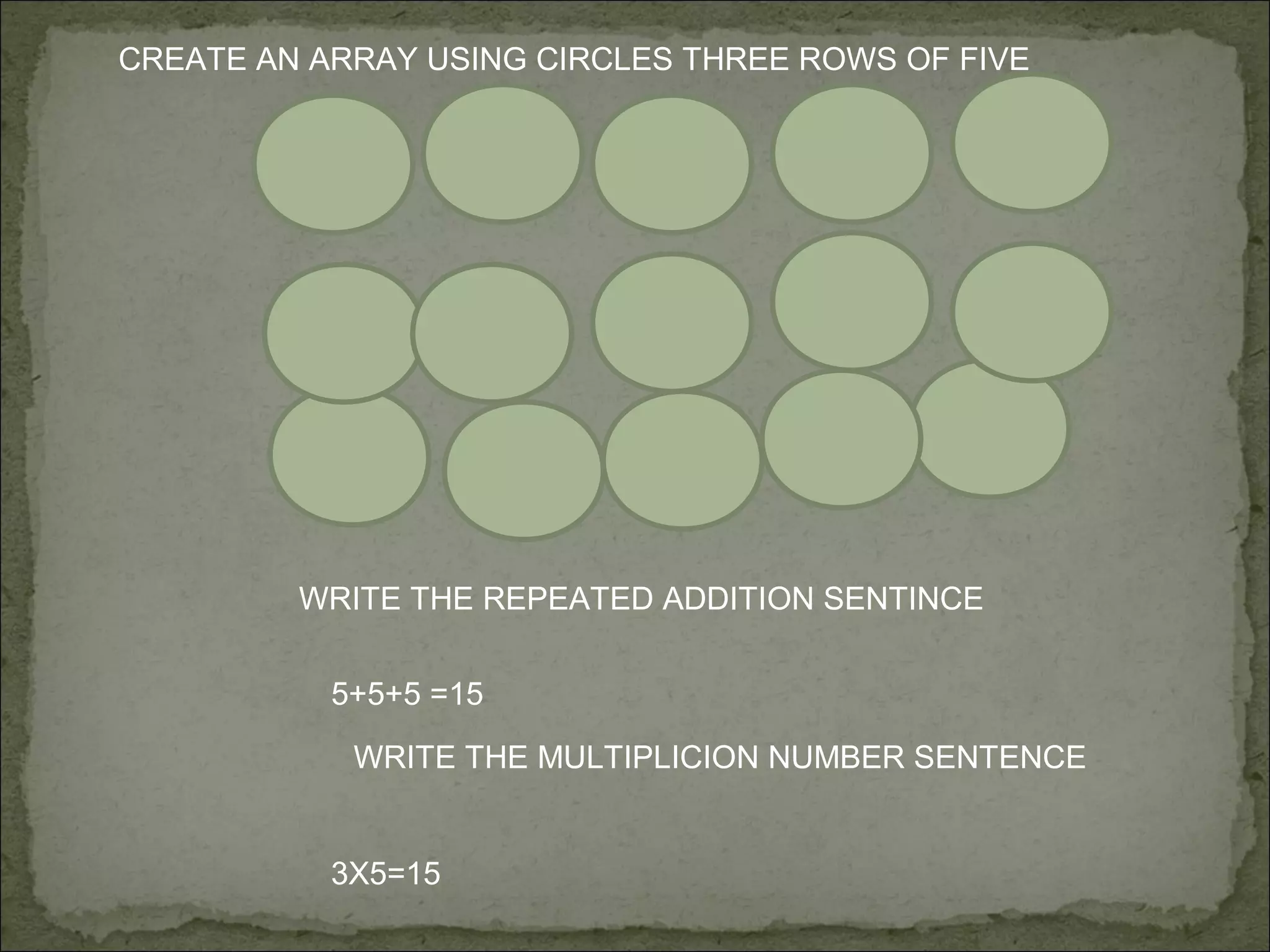 CREATE AN ARRAY USING CIRCLES THREE ROWS OF FIVE




         WRITE THE REPEATED ADDITION SENTINCE


           5+5+5 =15

            WRITE THE MULTIPLICION NUMBER SENTENCE


           3X5=15
 