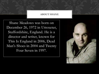 Shane Meadows was born on
December 26, 1972 in Uttoxeter,
Staffordshire, England. He is a
director and writer, known for
This Is England in 2006, Dead
Man's Shoes in 2004 and Twenty
Four Seven in 1997.
ABOUT SHANE
 