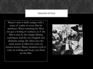 Shane’s style is fairly unique with a
sense of reality in every film he
produces. When watching his films
you get a feeling of realness, as if the
film is true by the simple filming
techniques and the very English real
dramatic acting. He often uses the
same actors in films for some un
known reason. Shane meadows style is
truly un settling and keeps you fixed
on the film.
SHANES STYLE
 